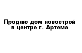 Продаю дом новострой в центре г. Артема